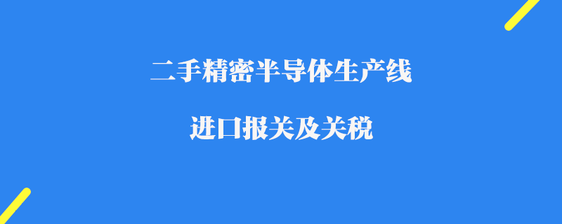 二手精密半導(dǎo)體生產(chǎn)線進(jìn)口報關(guān)及關(guān)稅